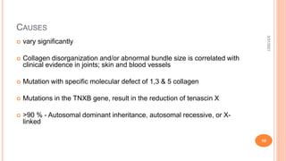 CAUSES
 vary significantly
 Collagen disorganization and/or abnormal bundle size is correlated with
clinical evidence in joints; skin and blood vessels
 Mutation with specific molecular defect of 1,3 & 5 collagen
 Mutations in the TNXB gene, result in the reduction of tenascin X
 >90 % - Autosomal dominant inheritance, autosomal recessive, or X-
linked
3/31/2021
10
 