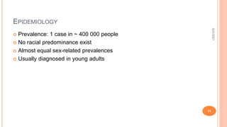 EPIDEMIOLOGY
 Prevalence: 1 case in ~ 400 000 people
 No racial predominance exist
 Almost equal sex-related prevalences
 Usually diagnosed in young adults
3/31/2021
11
 