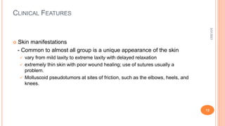 CLINICAL FEATURES
 Skin manifestations
- Common to almost all group is a unique appearance of the skin
 vary from mild laxity to extreme laxity with delayed relaxation
 extremely thin skin with poor wound healing; use of sutures usually a
problem.
 Molluscoid pseudotumors at sites of friction, such as the elbows, heels, and
knees.
3/31/2021
12
 