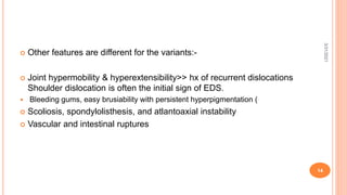  Other features are different for the variants:-
 Joint hypermobility & hyperextensibility>> hx of recurrent dislocations
Shoulder dislocation is often the initial sign of EDS.
 Bleeding gums, easy brusiability with persistent hyperpigmentation (
 Scoliosis, spondylolisthesis, and atlantoaxial instability
 Vascular and intestinal ruptures
3/31/2021
14
 