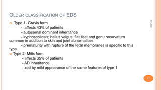 OLDER CLASSIFICATION OF EDS
 Type 1- Gravis form
- affects 43% of patients
- autosomal dominant inheritance
- kyphoscoliosis; hallus valgus; flat feet and genu recurvatum
common in addition to skin and joint abnomalities
- prematurity with rupture of the fetal membranes is specific to this
type
 Type 2- Mitis form
- affects 35% of patients
- AD inheritance
- xed by mild appearance of the same features of type 1
3/31/2021
17
 