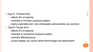 Type 5- X-linked form
- affects 5% of patients
- inherited in X-linked recessive pattern
- highly extensible skin and orthopaedic abnormalities are common
 Type 6- Ocular form
- affects 2% of patients
- inherited in autosomal recessive pattern
- severely affected group
- ocular fragility can cause retinal hemorrhage and detachment
3/31/2021
19
 