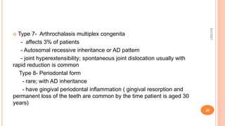  Type 7- Arthrochalasis multiplex congenita
- affects 3% of patients
- Autosomal recessive inheritance or AD pattern
- joint hyperextensibility; spontaneous joint dislocation usually with
rapid reduction is common
Type 8- Periodontal form
- rare; with AD inheritance
- have gingival periodontal inflammation ( gingival resorption and
permanent loss of the teeth are common by the time patient is aged 30
years)
3/31/2021
20
 