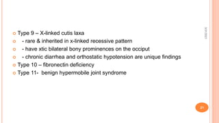 Type 9 – X-linked cutis laxa
 - rare & inherited in x-linked recessive pattern
 - have xtic bilateral bony prominences on the occiput
 - chronic diarrhea and orthostatic hypotension are unique findings
 Type 10 – fibronectin deficiency
 Type 11- benign hypermobile joint syndrome
3/31/2021
21
 