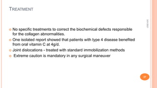 TREATMENT
 No speciﬁc treatments to correct the biochemical defects responsible
for the collagen abnormalities.
 One isolated report showed that patients with type 4 disease benefited
from oral vitamin C at 4g/d.
 Joint dislocations - treated with standard immobilization methods
 Extreme caution is mandatory in any surgical maneuver
3/31/2021
27
 