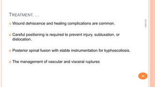 TREATMENT. . .
 Wound dehiscence and healing complications are common.
 Careful positioning is required to prevent injury, subluxation, or
dislocation.
 Posterior spinal fusion with stable instrumentation for kyphoscoliosis.
 The management of vascular and visceral ruptures
3/31/2021
28
 