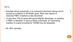 MFS...
 Inherited almost exclusively in an autosomal dominant manner and is
caused by mutations in the fibrillin gene. Rare case reports of
recessive FBN1 mutations is also described.
 In less than 10% of cases with typical Marfan phenotype; no mutation
in FBN1 is identified. In some of these individuals; an inactivating
mutation in a gene encoding for TGFBR may be resposible.
 25- 30%- sporadic.
3/31/2021
31
 
