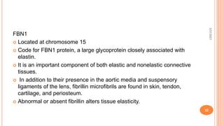 FBN1
 Located at chromosome 15
 Code for FBN1 protein, a large glycoprotein closely associated with
elastin.
 It is an important component of both elastic and nonelastic connective
tissues.
 In addition to their presence in the aortic media and suspensory
ligaments of the lens, fibrillin microfibrils are found in skin, tendon,
cartilage, and periosteum.
 Abnormal or absent fibrillin alters tissue elasticity.
3/31/2021
32
 