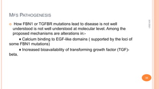 MFS PATHOGENESIS
 How FBN1 or TGFBR mutations lead to disease is not well
understood is not well understood at molecular level. Among the
proposed mechanisms are alterations in:-
♦ Calcium binding to EGF-like domains ( supported by the loci of
some FBN1 mutations)
♦ Increased bioavailability of transforming growth factor (TGF)-
beta.
3/31/2021
33
 
