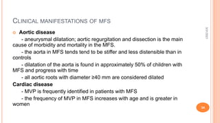 CLINICAL MANIFESTATIONS OF MFS
 Aortic disease
- aneurysmal dilatation; aortic regurgitation and dissection is the main
cause of morbidity and mortality in the MFS.
- the aorta in MFS tends tend to be stiffer and less distensible than in
controls
- dilatation of the aorta is found in approximately 50% of children with
MFS and progress with time
- all aortic roots with diameter ≥40 mm are considered dilated
Cardiac disease
- MVP is frequently identified in patients with MFS
- the frequency of MVP in MFS increases with age and is greater in
women
3/31/2021
34
 