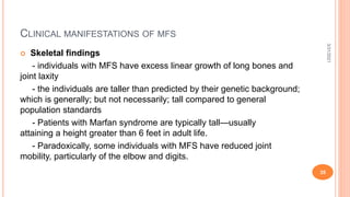 CLINICAL MANIFESTATIONS OF MFS
 Skeletal findings
- individuals with MFS have excess linear growth of long bones and
joint laxity
- the individuals are taller than predicted by their genetic background;
which is generally; but not necessarily; tall compared to general
population standards
- Patients with Marfan syndrome are typically tall—usually
attaining a height greater than 6 feet in adult life.
- Paradoxically, some individuals with MFS have reduced joint
mobility, particularly of the elbow and digits.
3/31/2021
35
 