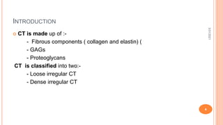 INTRODUCTION
 CT is made up of :-
- Fibrous components ( collagen and elastin) (
- GAGs
- Proteoglycans
CT is classified into two:-
- Loose irregular CT
- Dense irregular CT
3/31/2021
4
 