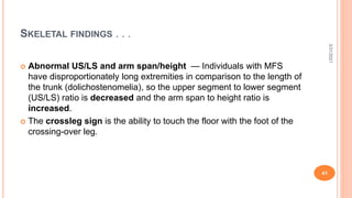 SKELETAL FINDINGS . . .
 Abnormal US/LS and arm span/height — Individuals with MFS
have disproportionately long extremities in comparison to the length of
the trunk (dolichostenomelia), so the upper segment to lower segment
(US/LS) ratio is decreased and the arm span to height ratio is
increased.
 The crossleg sign is the ability to touch the floor with the foot of the
crossing-over leg.
3/31/2021
41
 