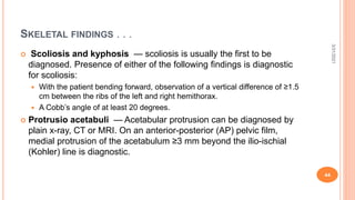 SKELETAL FINDINGS . . .
 Scoliosis and kyphosis — scoliosis is usually the first to be
diagnosed. Presence of either of the following findings is diagnostic
for scoliosis:
 With the patient bending forward, observation of a vertical difference of ≥1.5
cm between the ribs of the left and right hemithorax.
 A Cobb’s angle of at least 20 degrees.
 Protrusio acetabuli — Acetabular protrusion can be diagnosed by
plain x-ray, CT or MRI. On an anterior-posterior (AP) pelvic film,
medial protrusion of the acetabulum ≥3 mm beyond the ilio-ischial
(Kohler) line is diagnostic.
3/31/2021
44
 