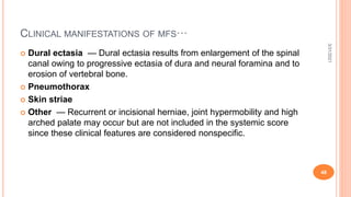 CLINICAL MANIFESTATIONS OF MFS···
 Dural ectasia — Dural ectasia results from enlargement of the spinal
canal owing to progressive ectasia of dura and neural foramina and to
erosion of vertebral bone.
 Pneumothorax
 Skin striae
 Other — Recurrent or incisional herniae, joint hypermobility and high
arched palate may occur but are not included in the systemic score
since these clinical features are considered nonspecific.
3/31/2021
48
 
