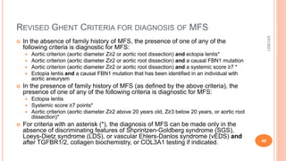 REVISED GHENT CRITERIA FOR DIAGNOSIS OF MFS
 In the absence of family history of MFS, the presence of one of any of the
following criteria is diagnostic for MFS:
 Aortic criterion (aortic diameter Z≥2 or aortic root dissection) and ectopia lentis*
 Aortic criterion (aortic diameter Z≥2 or aortic root dissection) and a causal FBN1 mutation
 Aortic criterion (aortic diameter Z≥2 or aortic root dissection) and a systemic score ≥7 *
 Ectopia lentis and a causal FBN1 mutation that has been identified in an individual with
aortic aneurysm
 In the presence of family history of MFS (as defined by the above criteria), the
presence of one of any of the following criteria is diagnostic for MFS:
 Ectopia lentis
 Systemic score ≥7 points*
 Aortic criterion (aortic diameter Z≥2 above 20 years old, Z≥3 below 20 years, or aortic root
dissection)*
 For criteria with an asterisk (*), the diagnosis of MFS can be made only in the
absence of discriminating features of Shprintzen-Goldberg syndrome (SGS),
Loeys-Dietz syndrome (LDS), or vascular Ehlers-Danlos syndrome (vEDS) and
after TGFBR1/2, collagen biochemistry, or COL3A1 testing if indicated.
3/31/2021
49
 
