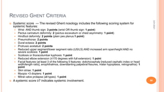 REVISED GHENT CRITERIA
 Systemic score — The revised Ghent nosology includes the following scoring system for
systemic features:
 Wrist AND thumb sign: 3 points (wrist OR thumb sign: 1 point)
 Pectus carinatum deformity: 2 (pectus excavatum or chest asymmetry: 1 point)
 Hindfoot deformity: 2 points (plain pes planus:1 point)
 Pneumothorax: 2 points
 Dural ectasia: 2 points
 Protrusio acetabuli: 2 points
 Reduced upper segment/lower segment ratio (US/LS) AND increased arm span/height AND no
severe scoliosis: 1 point
 Scoliosis or thoracolumbar kyphosis: 1 point
 Reduced elbow extension (≤170 degrees with full extension): 1 point
 Facial features (at least 3 of the following 5 features: dolichocephaly [reduced cephalic index or head
width/length ratio], enophthalmos, downslanting palpebral fissures, malar hypoplasia, retrognathia): 1
point
 Skin striae: 1 point
 Myopia >3 diopters: 1 point
 Mitral valve prolapse (all types): 1 point
 A systemic score ≥7 indicates systemic involvement.
3/31/2021
50
 