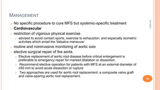 MANAGEMENT
 No specific procedure to cure MFS but systemic-specific treatment
 Cardiovascular
 restriction of vigorous physical exercise
 advised to avoid contact sports, exercise to exhaustion, and especially isometric
activities which entail the Valsalva maneuver
 routine and noninvasive monitoring of aortic size
 elective surgical repair of the aorta.
 Elective replacement of aortic root disease before critical enlargement is
preferable to emergency repair for marked dilatation or dissection.
 Recommend elective operation for patients with MFS at an external diameter of
≥50 mm to avoid acute dissection or rupture
 Two approaches are used for aortic root replacement: a composite valve graft
and valve-sparing aortic root replacement.
3/31/2021
54
 