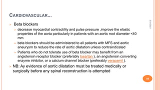 CARDIOVASCULAR...
 Beta blockers
 decrease myocardial contractility and pulse pressure ,improve the elastic
properties of the aorta particularly in patients with an aortic root diameter <40
mm
 beta blockers should be administered to all patients with MFS and aortic
aneurysm to reduce the rate of aortic dilatation unless contraindicated
 Patients who do not tolerate use of beta blocker may benefit from an
angiotensin receptor blocker (preferably losartan ), an angiotensin converting
enzyme inhibitor, or a calcium channel blocker (preferably verapamil ).
 NB: Ay evidence of aortic dilatation must be treated medically or
surgically before any spinal reconstruction is attempted
3/31/2021
55
 