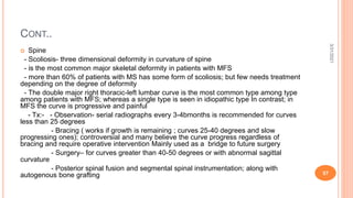 CONT..
 Spine
- Scoliosis- three dimensional deformity in curvature of spine
- is the most common major skeletal deformity in patients with MFS
- more than 60% of patients with MS has some form of scoliosis; but few needs treatment
depending on the degree of deformity
- The double major right thoracic-left lumbar curve is the most common type among type
among patients with MFS; whereas a single type is seen in idiopathic type In contrast; in
MFS the curve is progressive and painful
- Tx:- - Observation- serial radiographs every 3-4bmonths is recommended for curves
less than 25 degrees
- Bracing ( works if growth is remaining ; curves 25-40 degrees and slow
progressing ones); controversial and many believe the curve progress regardless of
bracing and require operative intervention Mainly used as a bridge to future surgery
- Surgery– for curves greater than 40-50 degrees or with abnormal sagittal
curvature
- Posterior spinal fusion and segmental spinal instrumentation; along with
autogenous bone grafting
3/31/2021
57
 