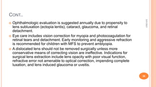 CONT..
 Ophthalmologic evaluation is suggested annually due to propensity to
lens subluxation (ectopia lentis), cataract, glaucoma, and retinal
detachment.
 Eye care includes vision correction for myopia and photocoagulation for
retinal tears and detachment. Early monitoring and aggressive refraction
is recommended for children with MFS to prevent amblyopia.
 A dislocated lens should not be removed surgically unless more
conservative means of correcting vision are ineffective. Indications for
surgical lens extraction include lens opacity with poor visual function,
refractive error not amenable to optical correction, impending complete
luxation, and lens induced glaucoma or uveitis.
3/31/2021
58
 