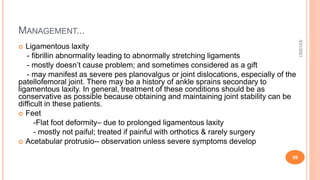 MANAGEMENT...
 Ligamentous laxity
- fibrillin abnormality leading to abnormally stretching ligaments
- mostly doesn’t cause problem; and sometimes considered as a gift
- may manifest as severe pes planovalgus or joint dislocations, especially of the
patellofemoral joint. There may be a history of ankle sprains secondary to
ligamentous laxity. In general, treatment of these conditions should be as
conservative as possible because obtaining and maintaining joint stability can be
difficult in these patients.
 Feet
-Flat foot deformity– due to prolonged ligamentous laxity
- mostly not paiful; treated if painful with orthotics & rarely surgery
 Acetabular protrusio-- observation unless severe symptoms develop
3/31/2021
59
 