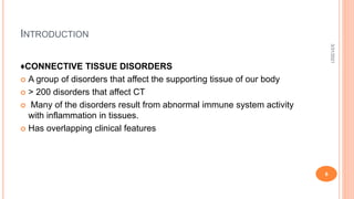 INTRODUCTION
♦CONNECTIVE TISSUE DISORDERS
 A group of disorders that affect the supporting tissue of our body
 > 200 disorders that affect CT
 Many of the disorders result from abnormal immune system activity
with inflammation in tissues.
 Has overlapping clinical features
3/31/2021
6
 