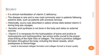 SCURVY
 It is clinical manifestation of vitamin C deficiency
 The disease is rare and is now most commonly seen in patients following
extreme diets, such as patients with anorexia nervosa.
 Historically, scurvy was described in sailors whose diets lacked vitamin C
during long sea voyages.
 Ascorbic acid synthesis is not done in the body and relies on external
sources
 Vitamin C is necessary for the hydroxylation of lysine and proline to
hydroxylysine and hydroxyproline, two amino acids crucial to the proper
cross-linking of the triple helix of collagen. The result is primitive collagen
formation throughout the body, including the blood vessels, which
predisposes to hemorrhage
 Leads to decreased collagen formation and collagen formed is of poor quality
3/31/2021
60
 