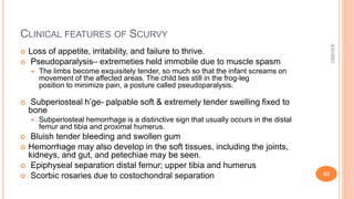 CLINICAL FEATURES OF SCURVY
 Loss of appetite, irritability, and failure to thrive.
 Pseudoparalysis– extremeties held immobile due to muscle spasm
 The limbs become exquisitely tender, so much so that the infant screams on
movement of the affected areas. The child lies still in the frog-leg
position to minimize pain, a posture called pseudoparalysis.
 Subperiosteal h’ge- palpable soft & extremely tender swelling fixed to
bone
 Subperiosteal hemorrhage is a distinctive sign that usually occurs in the distal
femur and tibia and proximal humerus.
 Bluish tender bleeding and swollen gum
 Hemorrhage may also develop in the soft tissues, including the joints,
kidneys, and gut, and petechiae may be seen.
 Epiphyseal separation distal femur; upper tibia and humerus
 Scorbic rosaries due to costochondral separation
3/31/2021
63
 