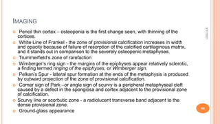 IMAGING
 Pencil thin cortex – osteopenia is the first change seen, with thinning of the
cortices.
 White Line of Frankel - the zone of provisional calcification increases in width
and opacity because of failure of resorption of the calcified cartilaginous matrix,
and it stands out in comparison to the severely osteopenic metaphyses.
 Trummerfield’s zone of rarefaction
 Wimberger’s ring sign - the margins of the epiphyses appear relatively sclerotic,
a finding termed ringing of the epiphyses, or Wimberger sign.
 Pelkan’s Spur - lateral spur formation at the ends of the metaphysis is produced
by outward projection of the zone of provisional calcification.
 Corner sign of Park –or angle sign of scurvy is a peripheral metaphyseal cleft
caused by a defect in the spongiosa and cortex adjacent to the provisional zone
of calcification.
 Scurvy line or scorbutic zone - a radiolucent transverse band adjacent to the
dense provisional zone.
 Ground-glass appearance
3/31/2021
64
 