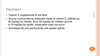 TREATMENT
 Vitamin C supplements & rich food
 Scurvy is prevented by adequate intake of vitamin C, defined as
25 mg/day for infants, 30 to 40 mg/day for children and 40
to 75 mg/day for adults. Intoxication does not occur.
 Immobilize #s and painful joints with plaster splints
3/31/2021
67
 