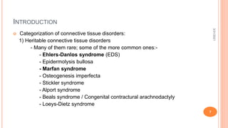 INTRODUCTION
 Categorization of connective tissue disorders:
1) Heritable connective tissue disorders
- Many of them rare; some of the more common ones:-
- Ehlers-Danlos syndrome (EDS)
- Epidermolysis bullosa
- Marfan syndrome
- Osteogenesis imperfecta
- Stickler syndrome
- Alport syndrome
- Beals syndrome / Congenital contractural arachnodactyly
- Loeys-Dietz syndrome
3/31/2021
7
 
