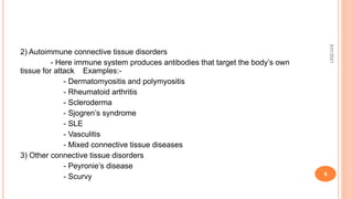 2) Autoimmune connective tissue disorders
- Here immune system produces antibodies that target the body’s own
tissue for attack Examples:-
- Dermatomyositis and polymyositis
- Rheumatoid arthritis
- Scleroderma
- Sjogren’s syndrome
- SLE
- Vasculitis
- Mixed connective tissue diseases
3) Other connective tissue disorders
- Peyronie’s disease
- Scurvy
3/31/2021
8
 