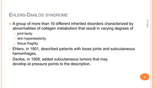 EHLERS-DANLOS SYNDROME
 A group of more than 10 different inherited disorders characterized by
abnormalities of collagen metabolism that result in varying degrees of
 joint laxity
 skin hyperelasticity
 tissue fragility.
 Ehlers, in 1901, described patients with loose joints and subcutaneous
hemorrhages.
 Danlos, in 1908, added subcutaneous tumors that may
develop at pressure points to the description.
3/31/2021
9
 