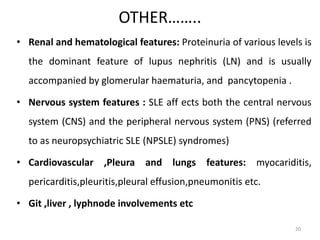 OTHER……..
• Renal and hematological features: Proteinuria of various levels is
the dominant feature of lupus nephritis (LN) and is usually
accompanied by glomerular haematuria, and pancytopenia .
• Nervous system features : SLE aff ects both the central nervous
system (CNS) and the peripheral nervous system (PNS) (referred
to as neuropsychiatric SLE (NPSLE) syndromes)
• Cardiovascular ,Pleura and lungs features: myocariditis,
pericarditis,pleuritis,pleural effusion,pneumonitis etc.
• Git ,liver , lyphnode involvements etc
20
 