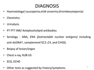 DIAGNOSIS
• Haematology( Leucopenia,mild anaemia,thrombocytopenia)
• Chemistry
• Urinalysis
• PT PTT INR/ Antiphosholipid antibodies
• Serology - ANA, ENA {(extractable nuclear antigens) including
anti-dsDNA†, complement†(C3 ,C4 ,and CH50).
• Boipsy of lesion/organ
• Chest x-ray, KUB US
• ECG, ECH0
• Other tests as suggested by history/symptoms 21
 