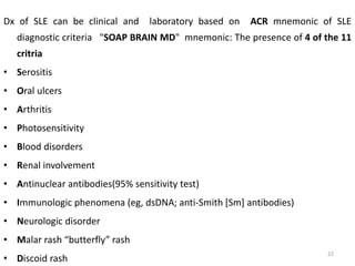 Dx of SLE can be clinical and laboratory based on ACR mnemonic of SLE
diagnostic criteria "SOAP BRAIN MD" mnemonic: The presence of 4 of the 11
critria
• Serositis
• Oral ulcers
• Arthritis
• Photosensitivity
• Blood disorders
• Renal involvement
• Antinuclear antibodies(95% sensitivity test)
• Immunologic phenomena (eg, dsDNA; anti-Smith [Sm] antibodies)
• Neurologic disorder
• Malar rash “butterfly” rash
• Discoid rash
22
 