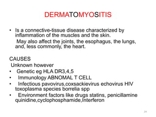 DERMATOMYOSITIS
• Is a connective-tissue disease characterized by
inflammation of the muscles and the skin.
May also affect the joints, the esophagus, the lungs,
and, less commonly, the heart.
CAUSES
Unknown however
• Genetic eg HLA DR3,4,5
• Immunology ABNOMAL T CELL
• Infectious pavovirus,coxsackievirus echovirus HIV
toxoplasma species borrelia spp
• Environment factors like drugs statins, penicillamine
quinidine,cyclophosphamide,Interferon
24
 