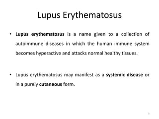 Lupus Erythematosus
• Lupus erythematosus is a name given to a collection of
autoimmune diseases in which the human immune system
becomes hyperactive and attacks normal healthy tissues.
• Lupus erythematosus may manifest as a systemic disease or
in a purely cutaneous form.
3
 