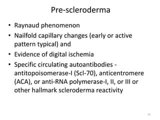 Pre-scleroderma
• Raynaud phenomenon
• Nailfold capillary changes (early or active
pattern typical) and
• Evidence of digital ischemia
• Specific circulating autoantibodies -
antitopoisomerase-I (Scl-70), anticentromere
(ACA), or anti-RNA polymerase-I, II, or III or
other hallmark scleroderma reactivity
59
 