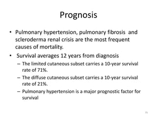 Prognosis
• Pulmonary hypertension, pulmonary fibrosis and
scleroderma renal crisis are the most frequent
causes of mortality.
• Survival averages 12 years from diagnosis
– The limited cutaneous subset carries a 10-year survival
rate of 71%.
– The diffuse cutaneous subset carries a 10-year survival
rate of 21%.
– Pulmonary hypertension is a major prognostic factor for
survival
79
 