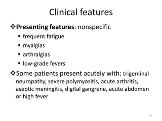 Clinical features
Presenting features: nonspecific
 frequent fatigue
 myalgias
 arthralgias
 low-grade fevers
Some patients present acutely with: trigeminal
neuropathy, severe polymyositis, acute arthritis,
aseptic meningitis, digital gangrene, acute abdomen
or high fever
85
 