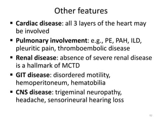 Other features
 Cardiac disease: all 3 layers of the heart may
be involved
 Pulmonary involvement: e.g., PE, PAH, ILD,
pleuritic pain, thromboembolic disease
 Renal disease: absence of severe renal disease
is a hallmark of MCTD
 GIT disease: disordered motility,
hemoperitoneum, hematobilia
 CNS disease: trigeminal neuropathy,
headache, sensorineural hearing loss
92
 