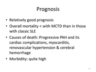 Prognosis
• Relatively good prognosis
• Overall mortality < with MCTD than in those
with classic SLE
• Causes of death: Progressive PAH and its
cardiac complications, myocarditis,
renovascular hypertension & cerebral
hemorrhage
• Morbidity: quite high
99
 