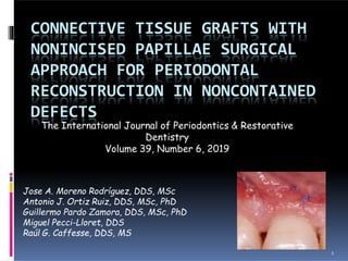 CONNECTIVE TISSUE GRAFTS WITH
NONINCISED PAPILLAE SURGICAL
APPROACH FOR PERIODONTAL
RECONSTRUCTION IN NONCONTAINED
DEFECTS
The International Journal of Periodontics & Restorative
Dentistry
Volume 39, Number 6, 2019
Jose A. Moreno Rodríguez, DDS, MSc
Antonio J. Ortiz Ruiz, DDS, MSc, PhD
Guillermo Pardo Zamora, DDS, MSc, PhD
Miguel Pecci-Lloret, DDS
Raúl G. Caffesse, DDS, MS
1
 