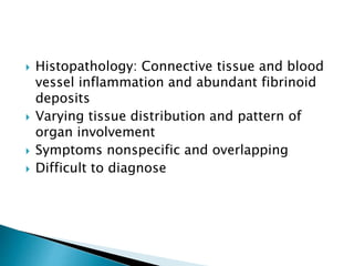  Histopathology: Connective tissue and blood
vessel inflammation and abundant fibrinoid
deposits
 Varying tissue distribution and pattern of
organ involvement
 Symptoms nonspecific and overlapping
 Difficult to diagnose
 