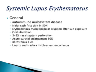  General
◦ autoimmune multisystem disease
◦ Malar rash first sign in 50%
◦ Erythematous maculopapular eruption after sun exposure
◦ Oral ulceration
◦ 3-5% nasal septum perforation
◦ Acute parotid enlargement 10%
◦ Xerostomia 15%
◦ Larynx and trachea involvement uncommon
 