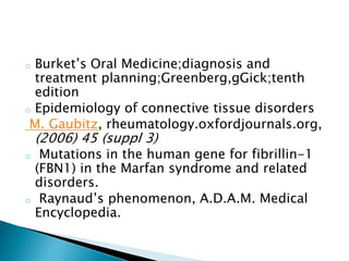 o Burket’s Oral Medicine;diagnosis and
treatment planning;Greenberg,gGick;tenth
edition
o Epidemiology of connective tissue disorders
M. Gaubitz, rheumatology.oxfordjournals.org,
(2006) 45 (suppl 3)
o Mutations in the human gene for fibrillin-1
(FBN1) in the Marfan syndrome and related
disorders.
o Raynaud’s phenomenon, A.D.A.M. Medical
Encyclopedia.
 