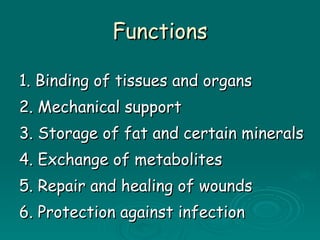 Functions 1. Binding of tissues and organs 2. Mechanical support 3. Storage of fat and certain minerals 4. Exchange of metabolites 5. Repair and healing of wounds 6. Protection against infection 