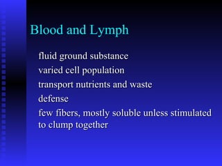 Blood and Lymph
fluid ground substancefluid ground substance
varied cell populationvaried cell population
transport nutrients and wastetransport nutrients and waste
defensedefense
few fibers, mostly soluble unless stimulatedfew fibers, mostly soluble unless stimulated
to clump togetherto clump together
 
